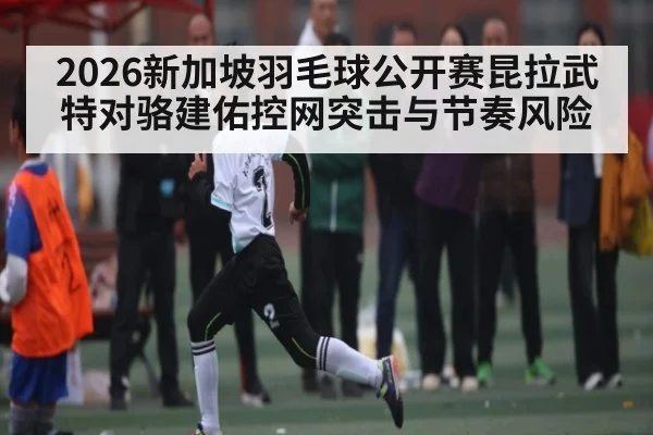 2026新加坡羽毛球公开赛昆拉武特对骆建佑控网突击与节奏风险